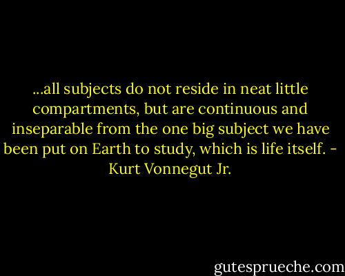 ...all subjects do not reside in neat little compartments, but are continuous and inseparable from the one big subject we have been put on Earth to study, which is life itself. - Kurt Vonnegut Jr.