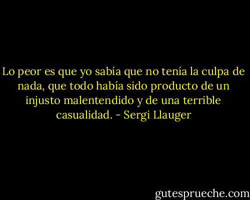 Lo peor es que yo sabía que no tenía la culpa de nada, que todo había sido producto de un injusto malentendido y de una terrible casualidad. - Sergi Llauger