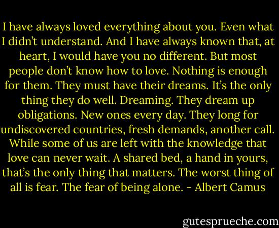 I have always loved everything about you. Even what I didn’t understand. And I have always known that, at heart, I would have you no different. But most people don’t know how to love. Nothing is enough for them. They must have their dreams. It’s the only thing they do well. Dreaming. They dream up obligations. New ones every day. They long for undiscovered countries, fresh demands, another call. While some of us are left with the knowledge that love can never wait. A shared bed, a hand in yours, that’s the only thing that matters. The worst thing of all is fear. The fear of being alone. - Albert Camus