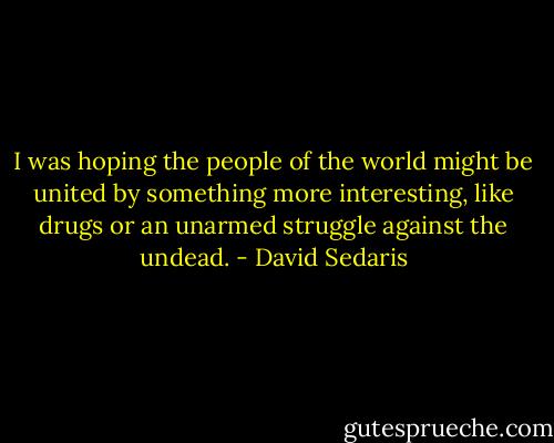 I was hoping the people of the world might be united by something more interesting, like drugs or an unarmed struggle against the undead. - David Sedaris