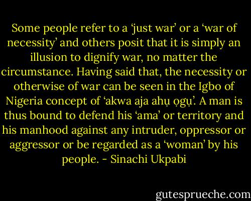 Some people refer to a ‘just war’ or a ‘war of necessity’ and<br />others posit that it is simply an illusion to dignify war, no matter<br />the circumstance. Having said that, the necessity or otherwise of<br />war can be seen in the Igbo of Nigeria concept of ‘akwa aja ahụ<br />ọgụ’. A man is thus bound to defend his ‘ama’ or territory and<br />his manhood against any intruder, oppressor or aggressor or be<br />regarded as a ‘woman’ by his people. - Sinachi Ukpabi