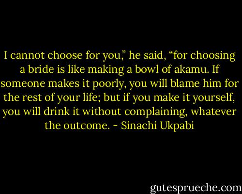 I cannot choose for you,” he said, “for choosing a bride is like making a bowl of akamu. If someone makes it poorly, you will blame him for the rest of your life; but if you make<br />it yourself, you will drink it without complaining, whatever the outcome. - Sinachi Ukpabi