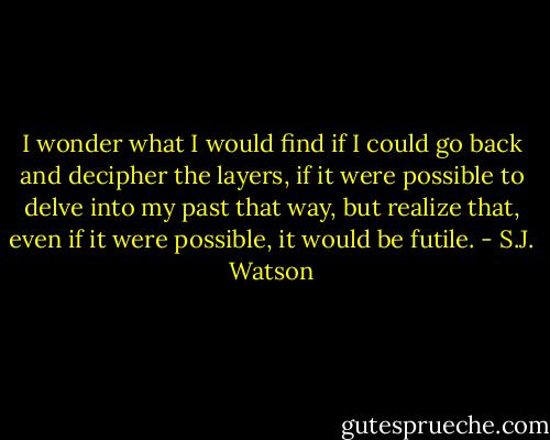 I wonder what I would find if I could go back and decipher the layers, if it were possible to delve into my past that way, but realize that, even if it were possible, it would be futile. - S.J. Watson