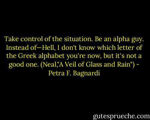 Take control of the situation. Be an alpha guy. Instead of—Hell, I don't know which letter of the Greek alphabet you're now, but it's not a good one.<br />(Neal,"A Veil of Glass and Rain") - Petra F. Bagnardi