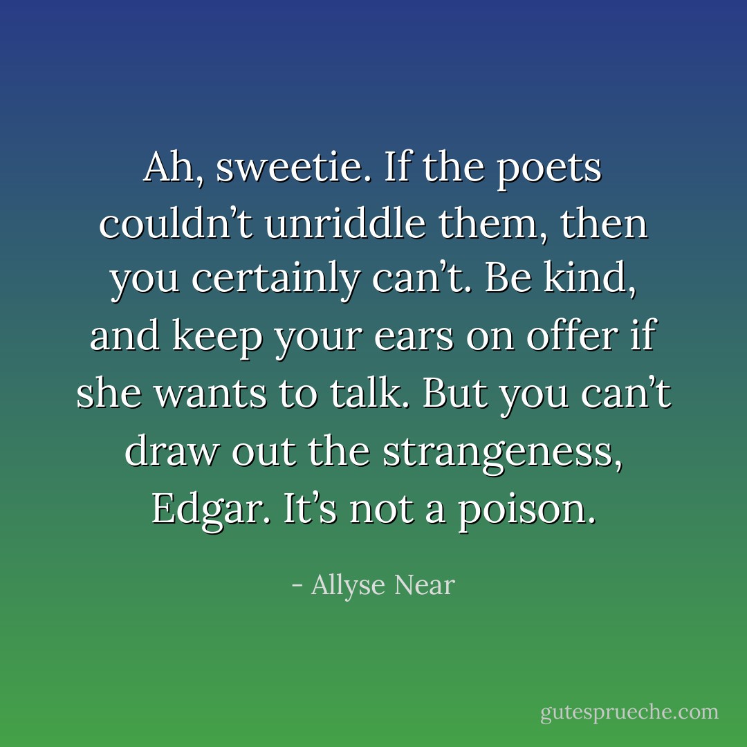 Ah, sweetie. If the poets couldn’t unriddle them, then you certainly can’t. Be kind, and keep your ears on offer if she wants to talk. But you can’t draw out the strangeness, Edgar. It’s not a poison. - Allyse Near