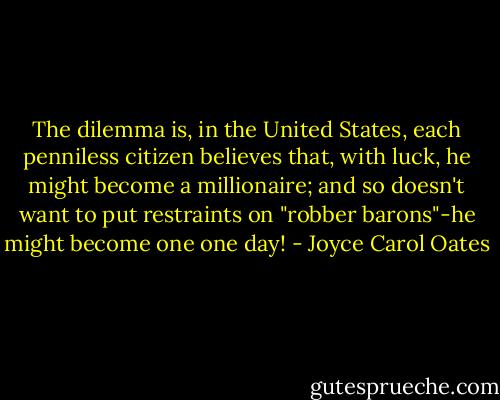 The dilemma is, in the United States, each penniless citizen believes that, with luck, he might become a millionaire; and so doesn't want to put restraints on "robber barons"-he might become one one day! - Joyce Carol Oates