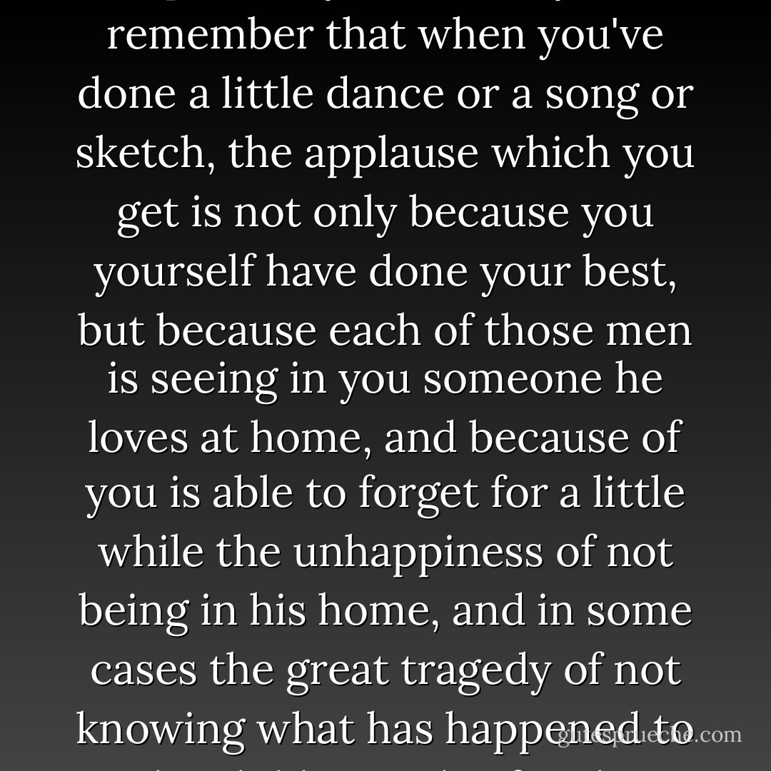 It's about that applause I want to speak to you. I want you to remember that when you've done a little dance or a song or sketch, the applause which you get is not only because you yourself have done your best, but because each of those men is seeing in you someone he loves at home, and because of you is able to forget for a little while the unhappiness of not being in his home, and in some cases the great tragedy of not knowing what has happened to the children in his family. - Noel Streatfeild