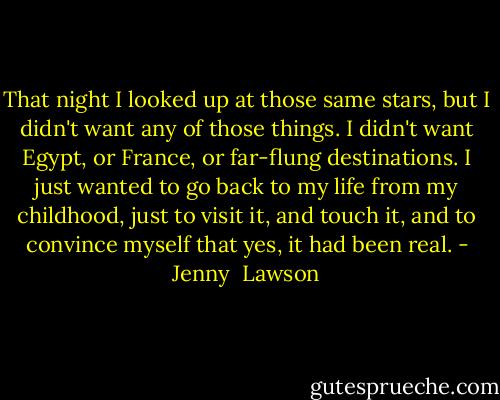 That night I looked up at those same stars, but I didn't want any of those things. I didn't want Egypt, or France, or far-flung destinations. I just wanted to go back to my life from my childhood, just to visit it, and touch it, and to convince myself that yes, it had been real. - Jenny  Lawson