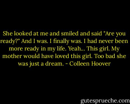 She looked at me and smiled and said<br />"Are you ready?"<br />And I was.<br />I finally was.<br />I had never been more ready in my life.<br />Yeah...<br />This girl.<br />My mother would have loved this girl.<br />Too bad she was just a dream. - Colleen Hoover
