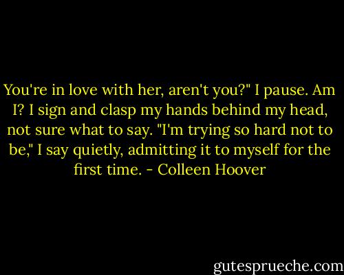 You're in love with her, aren't you?" I pause. Am I? I sign and clasp my hands behind my head, not sure what to say. "I'm trying so hard not to be," I say quietly, admitting it to myself for the first time. - Colleen Hoover