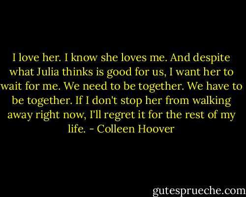 I love her. I know she loves me. And despite what Julia thinks is good for us, I want her to wait for me. We need to be together. We have to be together. If I don't stop her from walking away right now, I'll regret it for the rest of my life. - Colleen Hoover