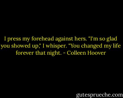 I press my forehead against hers. "I'm so glad you showed up," I whisper. "You changed my life forever that night. - Colleen Hoover