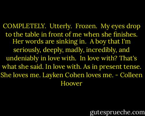 COMPLETELY. <br />Utterly. <br />Frozen. <br />My eyes drop to the table in front of me when she finishes. Her words are sinking in. <br />A boy that I'm seriously, deeply, madly, incredibly, and undeniably in love with. <br />In love with?<br />That's what she said.<br />In love with. As in present tense.<br />She loves me. Layken Cohen loves me. - Colleen Hoover