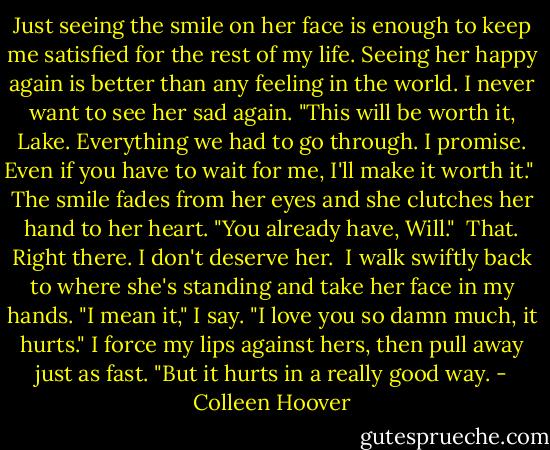 Just seeing the smile on her face is enough to keep me satisfied for the rest of my life. Seeing her happy again is better than any feeling in the world. I never want to see her sad again. "This will be worth it, Lake. Everything we had to go through. I promise. Even if you have to wait for me, I'll make it worth it."<br /><br />The smile fades from her eyes and she clutches her hand to her heart. "You already have, Will."<br /><br />That. Right there. I don't deserve her.<br /><br />I walk swiftly back to where she's standing and take her face in my hands. "I mean it," I say. "I love you so damn much, it hurts." I force my lips against hers, then pull away just as fast. "But it hurts in a really good way. - Colleen Hoover