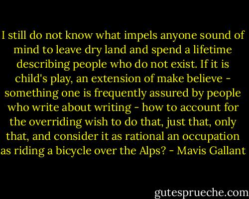 I still do not know what impels anyone sound of mind to leave dry land and spend a lifetime describing people who do not exist. If it is child's play, an extension of make believe - something one is frequently assured by people who write about writing - how to account for the overriding wish to do that, just that, only that, and consider it as rational an occupation as riding a bicycle over the Alps? - Mavis Gallant