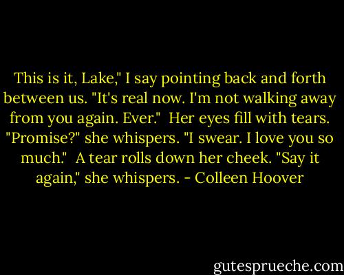 This is it, Lake," I say pointing back and forth between us. "It's real now. I'm not walking away from you again. Ever." <br />Her eyes fill with tears. "Promise?" she whispers.<br />"I swear. I love you so much." <br />A tear rolls down her cheek. "Say it again," she whispers. - Colleen Hoover