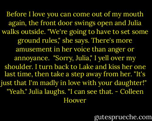 Before I love you can come out of my mouth again, the front door swings open and Julia walks outside. "We're going to have to set some ground rules," she says. There's more amusement in her voice than anger or annoyance.<br /><br />"Sorry, Julia," I yell over my shoulder. I turn back to Lake and kiss her one last time, then take a step away from her. "It's just that I'm madly in love with your daughter!"<br /><br />"Yeah." Julia laughs. "I can see that. - Colleen Hoover