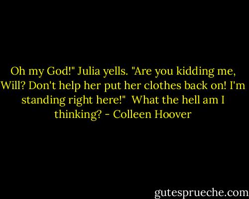 Oh my God!" Julia yells. "Are you kidding me, Will? Don't help her put her clothes back on! I'm standing right here!"<br /><br />What the hell am I thinking? - Colleen Hoover