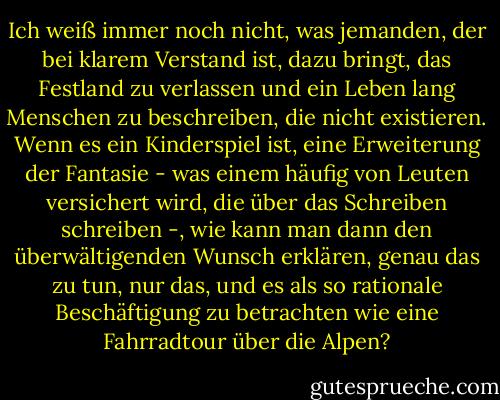 Ich weiß immer noch nicht, was jemanden, der bei klarem Verstand ist, dazu bringt, das Festland zu verlassen und ein Leben lang Menschen zu beschreiben, die nicht existieren. Wenn es ein Kinderspiel ist, eine Erweiterung der Fantasie - was einem häufig von Leuten versichert wird, die über das Schreiben schreiben -, wie kann man dann den überwältigenden Wunsch erklären, genau das zu tun, nur das, und es als so rationale Beschäftigung zu betrachten wie eine Fahrradtour über die Alpen? - Mavis Gallant<