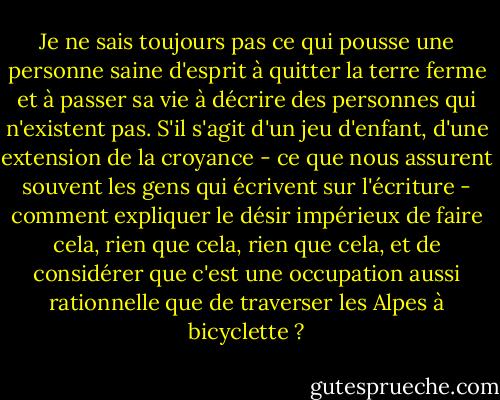 Je ne sais toujours pas ce qui pousse une personne saine d'esprit à quitter la terre ferme et à passer sa vie à décrire des personnes qui n'existent pas. S'il s'agit d'un jeu d'enfant, d'une extension de la croyance - ce que nous assurent souvent les gens qui écrivent sur l'écriture - comment expliquer le désir impérieux de faire cela, rien que cela, rien que cela, et de considérer que c'est une occupation aussi rationnelle que de traverser les Alpes à bicyclette ? - Mavis Gallant
