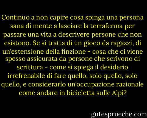 Continuo a non capire cosa spinga una persona sana di mente a lasciare la terraferma per passare una vita a descrivere persone che non esistono. Se si tratta di un gioco da ragazzi, di un'estensione della finzione - cosa che ci viene spesso assicurata da persone che scrivono di scrittura - come si spiega il desiderio irrefrenabile di fare quello, solo quello, solo quello, e considerarlo un'occupazione razionale come andare in bicicletta sulle Alpi? - Mavis Gallant