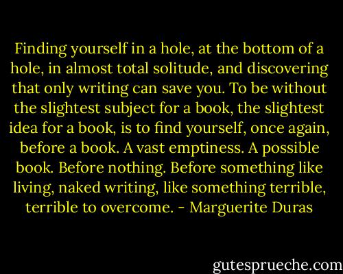 Finding yourself in a hole, at the bottom of a hole, in almost total solitude, and discovering that only writing can save you. To be without the slightest subject for a book, the slightest idea for a book, is to find yourself, once again, before a book. A vast emptiness. A possible book. Before nothing. Before something like living, naked writing, like something terrible, terrible to overcome. - Marguerite Duras