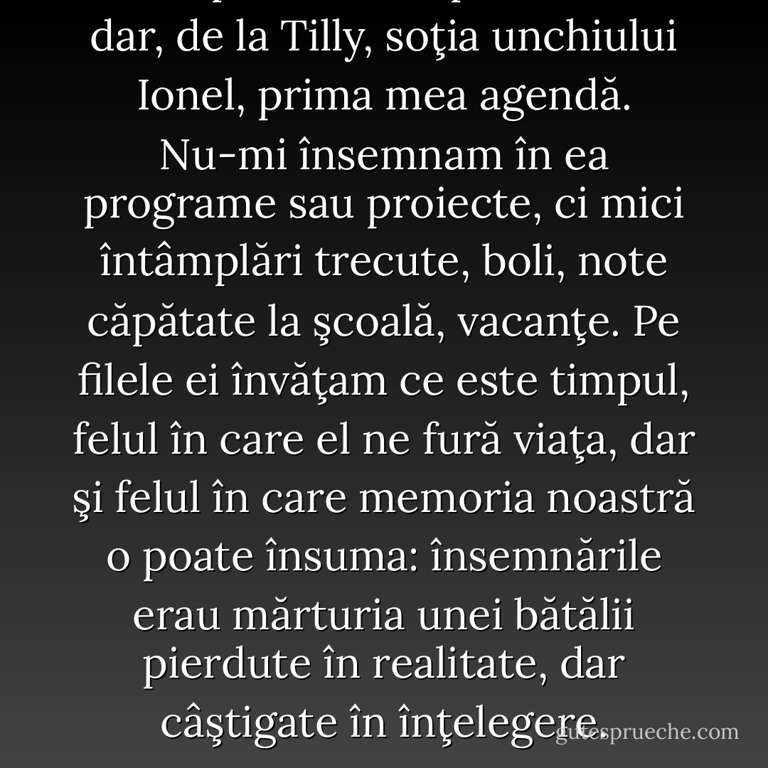 La unsprezece ani primisem în dar, de la Tilly, soţia unchiului Ionel, prima mea agendă. Nu-mi însemnam în ea programe sau proiecte, ci mici întâmplări trecute, boli, note căpătate la şcoală, vacanţe. Pe filele ei învăţam ce este timpul, felul în care el ne fură viaţa, dar şi felul în care memoria noastră o poate însuma: însemnările erau mărturia unei bătălii pierdute în realitate, dar câştigate în înţelegere. - Annie Bentoiu