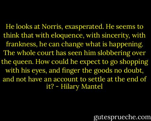 He looks at Norris, exasperated. He seems to think that with eloquence, with sincerity, with frankness, he can change what is happening. The whole court has seen him slobbering over the queen. How could he expect to go shopping with his eyes, and finger the goods no doubt, and not have an account to settle at the end of it? - Hilary Mantel