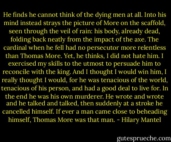 He finds he cannot think of the dying men at all. Into his mind instead strays the picture of More on the scaffold, seen through the veil of rain: his body, already dead, folding back neatly from the impact of the axe. The cardinal when he fell had no persecutor more relentless than Thomas More. Yet, he thinks, I did not hate him. I exercised my skills to the utmost to persuade him to reconcile with the king. And I thought I would win him, I really thought I would, for he was tenacious of the world, tenacious of his person, and had a good deal to live for. In the end he was his own murderer. He wrote and wrote and he talked and talked, then suddenly at a stroke he cancelled himself. If ever a man came close to beheading himself, Thomas More was that man. - Hilary Mantel