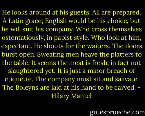 He looks around at his guests. All are prepared. A Latin grace; English would be his choice, but he will suit his company. Who cross themselves ostentatiously, in papist style. Who look at him, expectant. He shouts for the waiters. The doors burst open. Sweating men heave the platters to the table. It seems the meat is fresh, in fact not slaughtered yet. It is just a minor breach of etiquette. The company must sit and salivate. The Boleyns are laid at his hand to be carved. - Hilary Mantel