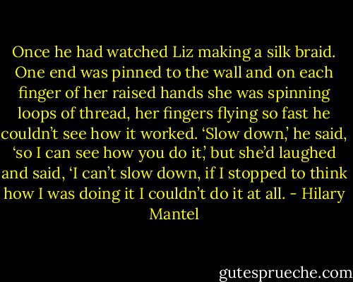 Once he had watched Liz making a silk braid. One end was pinned to the wall and on each finger of her raised hands she was spinning loops of thread, her fingers flying so fast he couldn’t see how it worked. ‘Slow down,’ he said, ‘so I can see how you do it,’ but she’d laughed and said, ‘I can’t slow down, if I stopped to think how I was doing it I couldn’t do it at all. - Hilary Mantel
