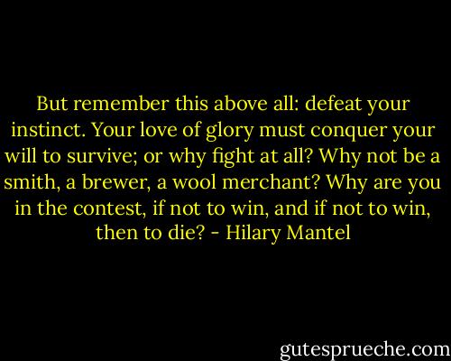 But remember this above all: defeat your instinct. Your love of glory must conquer your will to survive; or why fight at all? Why not be a smith, a brewer, a wool merchant? Why are you in the contest, if not to win, and if not to win, then to die? - Hilary Mantel
