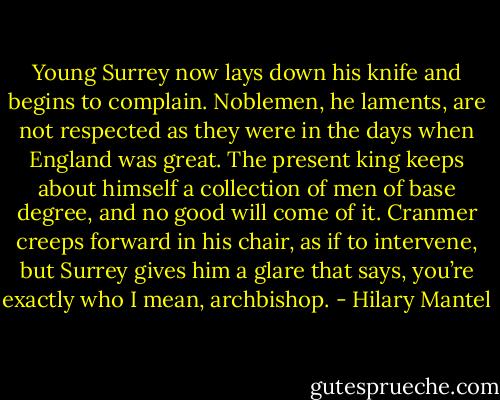 Young Surrey now lays down his knife and begins to complain. Noblemen, he laments, are not respected as they were in the days when England was great. The present king keeps about himself a collection of men of base degree, and no good will come of it. Cranmer creeps forward in his chair, as if to intervene, but Surrey gives him a glare that says, you’re exactly who I mean, archbishop. - Hilary Mantel