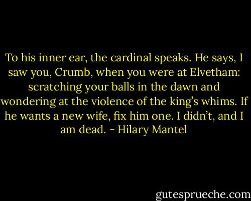 To his inner ear, the cardinal speaks. He says, I saw you, Crumb, when you were at Elvetham: scratching your balls in the dawn and wondering at the violence of the king’s whims. If he wants a new wife, fix him one. I didn’t, and I am dead. - Hilary Mantel