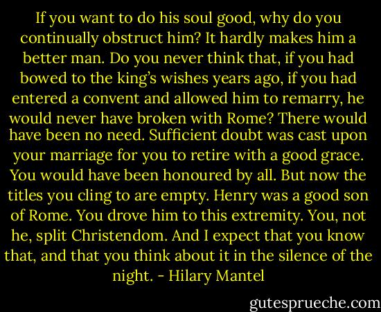 If you want to do his soul good, why do you continually obstruct him? It hardly makes him a better man. Do you never think that, if you had bowed to the king’s wishes years ago, if you had entered a convent and allowed him to remarry, he would never have broken with Rome? There would have been no need. Sufficient doubt was cast upon your marriage for you to retire with a good grace. You would have been honoured by all. But now the titles you cling to are empty. Henry was a good son of Rome. You drove him to this extremity. You, not he, split Christendom. And I expect that you know that, and that you think about it in the silence of the night. - Hilary Mantel