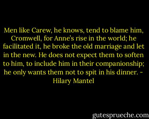 Men like Carew, he knows, tend to blame him, Cromwell, for Anne’s rise in the world; he facilitated it, he broke the old marriage and let in the new. He does not expect them to soften to him, to include him in their companionship; he only wants them not to spit in his dinner. - Hilary Mantel