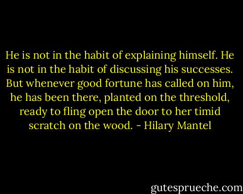 He is not in the habit of explaining himself. He is not in the habit of discussing his successes. But whenever good fortune has called on him, he has been there, planted on the threshold, ready to fling open the door to her timid scratch on the wood. - Hilary Mantel