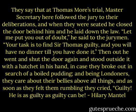They say that at Thomas More’s trial, Master Secretary here followed the jury to their deliberations, and when they were seated he closed the door behind him and he laid down the law. “Let me put you out of doubt,” he said to the jurymen. “Your task is to find Sir Thomas guilty, and you will have no dinner till you have done it.” Then out he went and shut the door again and stood outside it with a hatchet in his hand, in case they broke out in search of a boiled pudding; and being Londoners, they care about their bellies above all things, and as soon as they felt them rumbling they cried, “Guilty! He is as guilty as guilty can be! - Hilary Mantel