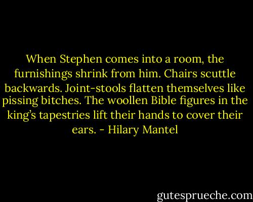 When Stephen comes into a room, the furnishings shrink from him. Chairs scuttle backwards. Joint-stools flatten themselves like pissing bitches. The woollen Bible figures in the king’s tapestries lift their hands to cover their ears. - Hilary Mantel