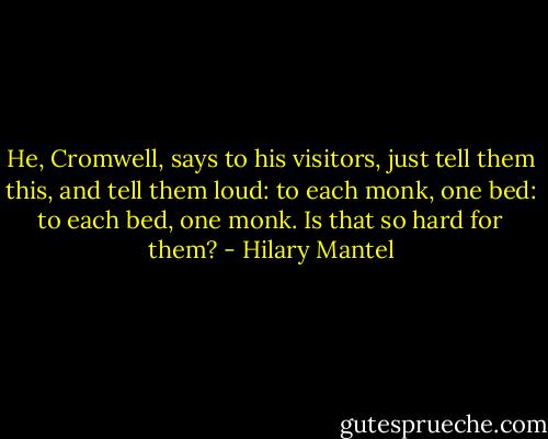 He, Cromwell, says to his visitors, just tell them this, and tell them loud: to each monk, one bed: to each bed, one monk. Is that so hard for them? - Hilary Mantel