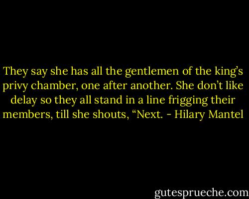 They say she has all the gentlemen of the king’s privy chamber, one after another. She don’t like delay so they all stand in a line frigging their members, till she shouts, “Next. - Hilary Mantel