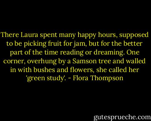 There Laura spent many happy hours, supposed to be picking fruit for jam, but for the better part of the time reading or dreaming. One corner, overhung by a Samson tree and walled in with bushes and flowers, she called her 'green study'. - Flora Thompson