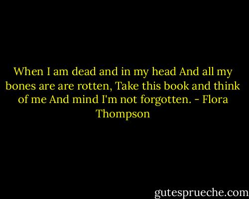 When I am dead and in my head<br />And all my bones are are rotten,<br />Take this book and think of me<br />And mind I'm not forgotten. - Flora Thompson