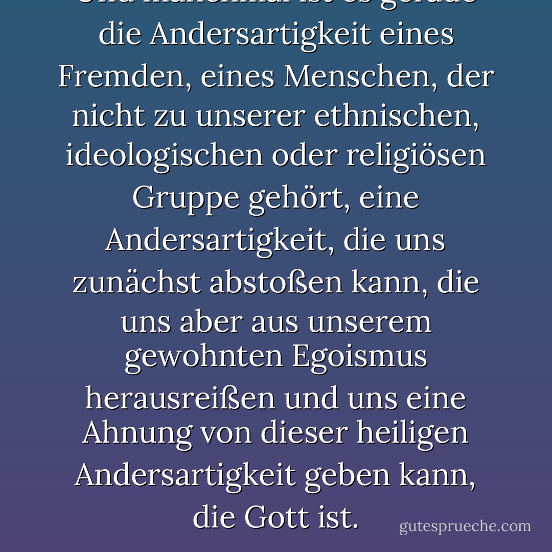 Und manchmal ist es gerade die Andersartigkeit eines Fremden, eines Menschen, der nicht zu unserer ethnischen, ideologischen oder religiösen Gruppe gehört, eine Andersartigkeit, die uns zunächst abstoßen kann, die uns aber aus unserem gewohnten Egoismus herausreißen und uns eine Ahnung von dieser heiligen Andersartigkeit geben kann, die Gott ist. - Karen Armstrong<