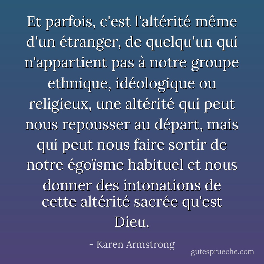 Et parfois, c'est l'altérité même d'un étranger, de quelqu'un qui n'appartient pas à notre groupe ethnique, idéologique ou religieux, une altérité qui peut nous repousser au départ, mais qui peut nous faire sortir de notre égoïsme habituel et nous donner des intonations de cette altérité sacrée qu'est Dieu. - Karen Armstrong