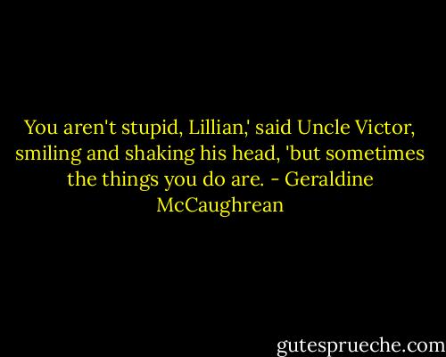 You aren't stupid, Lillian,' said Uncle Victor, smiling and shaking his head, 'but sometimes the things you do are. - Geraldine McCaughrean