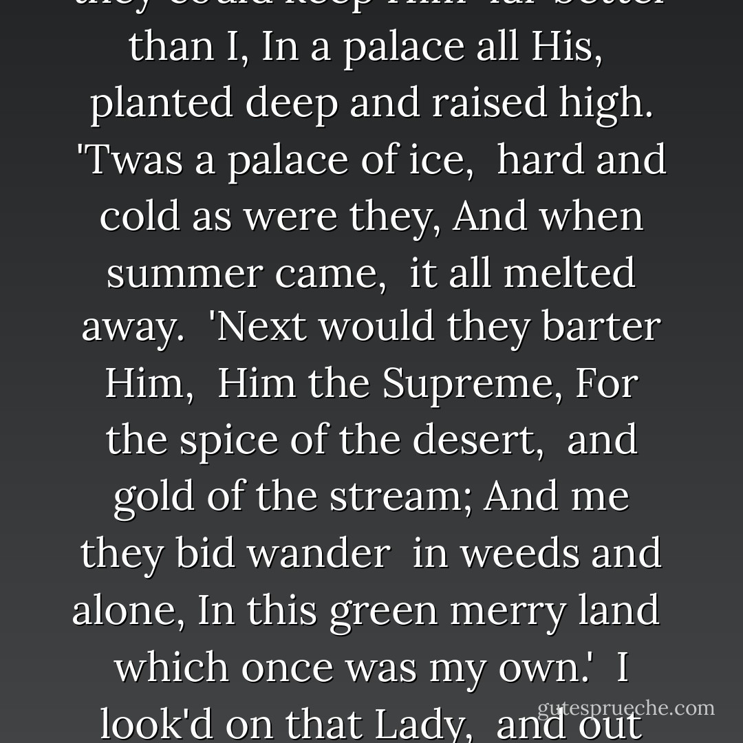 <i>The Pilgrim Queen</i><br />(A Song)<br /><br />There sat a Lady<br /> all on the ground,<br />Rays of the morning<br /> circled her round,<br />Save thee, and hail to thee,<br /> Gracious and Fair,<br />In the chill twilight<br /> what wouldst thou there?<br /><br />'Here I sit desolate,'<br /> sweetly said she,<br />'Though I'm a queen,<br /> and my name is Marie:<br />Robbers have rifled<br /> my garden and store,<br />Foes they have stolen<br /> my heir from my bower. <br /><br />'They said they could keep Him<br /> far better than I,<br />In a palace all His,<br /> planted deep and raised high.<br />'Twas a palace of ice,<br /> hard and cold as were they,<br />And when summer came,<br /> it all melted away.<br /><br />'Next would they barter Him,<br /> Him the Supreme,<br />For the spice of the desert,<br /> and gold of the stream;<br />And me they bid wander<br /> in weeds and alone,<br />In this green merry land<br /> which once was my own.'<br /><br />I look'd on that Lady,<br /> and out from her eyes<br />Came the deep glowing blue<br /> of Italy's skies; <br />And she raised up her head<br /> and she smiled, as a Queen<br />On the day of her crowning,<br /> so bland and serene.<br /><br />'A moment,' she said,<br /> 'and the dead shall revive;<br />The giants are failing,<br /> the Saints are alive;<br />I am coming to rescue<br /> my home and my reign,<br />And Peter and Philip<br /> are close in my train. - John Henry Newman