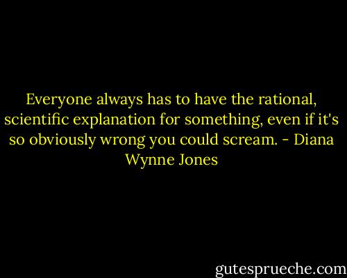 Everyone always has to have the rational, scientific explanation for something, even if it's so obviously wrong you could scream. - Diana Wynne Jones