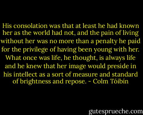 His consolation was that at least he had known her as the world had not, and the pain of living without her was no more than a penalty he paid for the privilege of having been young with her. What once was life, he thought, is always life and he knew that her image would preside in his intellect as a sort of measure and standard of brightness and repose. - Colm Tóibín