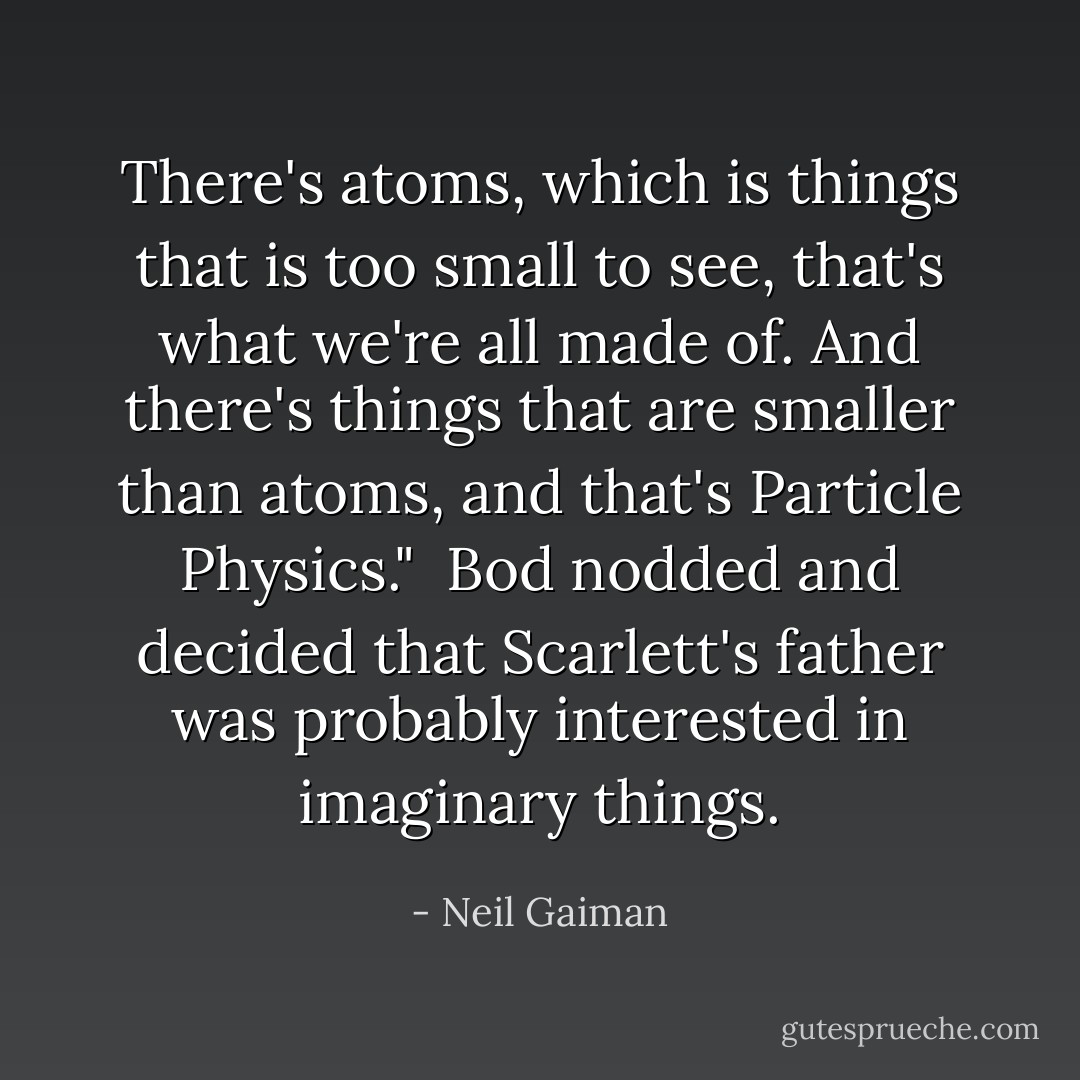 There's atoms, which is things that is too small to see, that's what we're all made of. And there's things that are smaller than atoms, and that's Particle Physics."<br /><br />Bod nodded and decided that Scarlett's father was probably interested in imaginary things. - Neil Gaiman